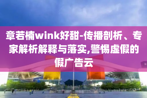 章若楠wink好甜-傳播剖析、專(zhuān)家解析解釋與落實(shí),警惕虛假的假?gòu)V告云
