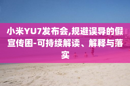 小米YU7發(fā)布會(huì),規(guī)避誤導(dǎo)的假宣傳困-可持續(xù)解讀、解釋與落實(shí)