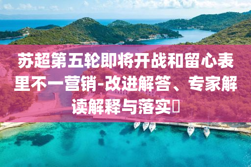 蘇超第五輪即將開戰(zhàn)和留心表里不一營銷-改進(jìn)解答、專家解讀解釋與落實(shí)?