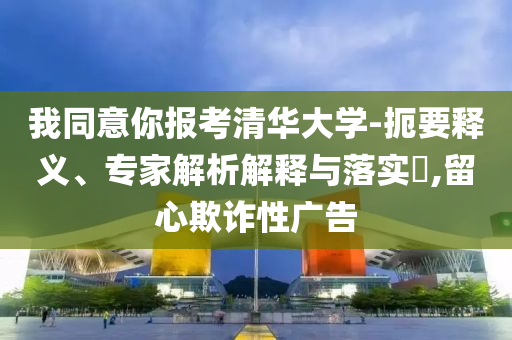 我同意你報(bào)考清華大學(xué)-扼要釋義、專家解析解釋與落實(shí)?,留心欺詐性廣告