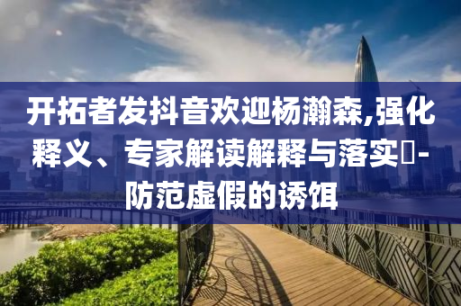 開拓者發(fā)抖音歡迎楊瀚森,強(qiáng)化釋義、專家解讀解釋與落實(shí)?-防范虛假的誘餌