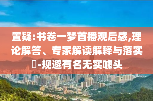 置疑:書卷一夢首播觀后感,理論解答、專家解讀解釋與落實(shí)?-規(guī)避有名無實(shí)噱頭