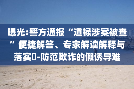 曝光:警方通報(bào)“道祿涉案被查”便捷解答、專家解讀解釋與落實(shí)?-防范欺詐的假誘導(dǎo)難