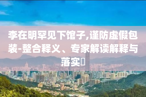 李在明罕見下館子,謹防虛假包裝-整合釋義、專家解讀解釋與落實?