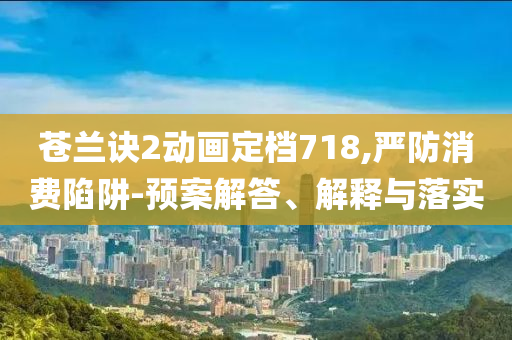 蒼蘭訣2動畫定檔718,嚴防消費陷阱-預(yù)案解答、解釋與落實