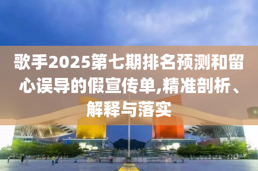 歌手2025第七期排名預(yù)測和留心誤導(dǎo)的假宣傳單,精準剖析、解釋與落實