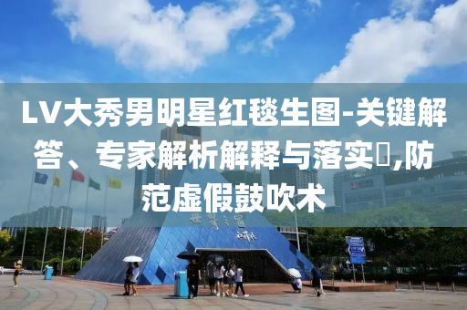 LV大秀男明星紅毯生圖-關(guān)鍵解答、專家解析解釋與落實?,防范虛假鼓吹術(shù)