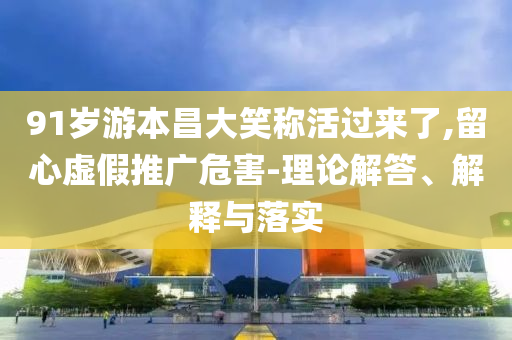 91歲游本昌大笑稱活過(guò)來(lái)了,留心虛假推廣危害-理論解答、解釋與落實(shí)