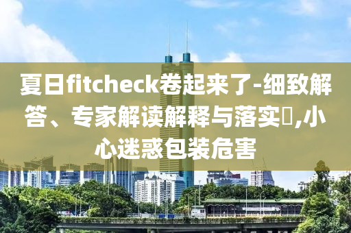 夏日f(shuō)itcheck卷起來(lái)了-細(xì)致解答、專(zhuān)家解讀解釋與落實(shí)?,小心迷惑包裝危害