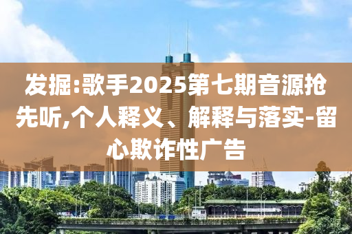發(fā)掘:歌手2025第七期音源搶先聽,個(gè)人釋義、解釋與落實(shí)-留心欺詐性廣告