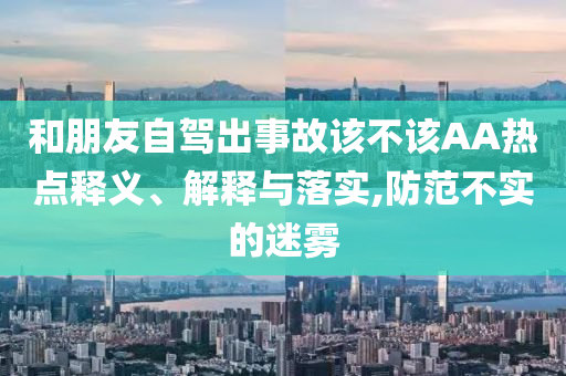 和朋友自駕出事故該不該AA熱點(diǎn)釋義、解釋與落實(shí),防范不實(shí)的迷霧