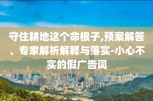 守住耕地這個(gè)命根子,預(yù)案解答、專家解析解釋與落實(shí)-小心不實(shí)的假?gòu)V告詞