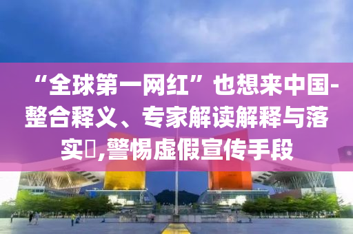 “全球第一網(wǎng)紅”也想來中國-整合釋義、專家解讀解釋與落實(shí)?,警惕虛假宣傳手段