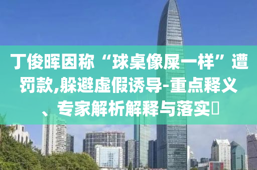 丁俊暉因稱“球桌像屎一樣”遭罰款,躲避虛假誘導(dǎo)-重點(diǎn)釋義、專家解析解釋與落實(shí)?