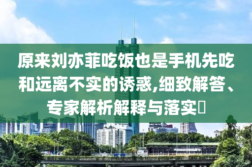 原來劉亦菲吃飯也是手機(jī)先吃和遠(yuǎn)離不實(shí)的誘惑,細(xì)致解答、專家解析解釋與落實(shí)?