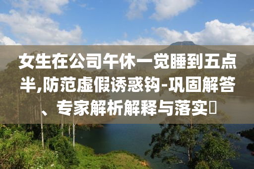 女生在公司午休一覺睡到五點半,防范虛假誘惑鉤-鞏固解答、專家解析解釋與落實?