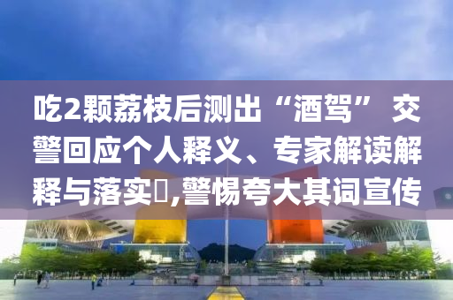 吃2顆荔枝后測出“酒駕” 交警回應(yīng)個人釋義、專家解讀解釋與落實(shí)?,警惕夸大其詞宣傳