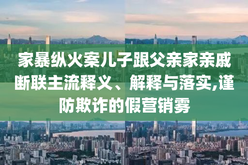 家暴縱火案兒子跟父親家親戚斷聯(lián)主流釋義、解釋與落實(shí),謹(jǐn)防欺詐的假營銷霧