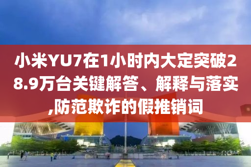 小米YU7在1小時內(nèi)大定突破28.9萬臺關(guān)鍵解答、解釋與落實,防范欺詐的假推銷詞