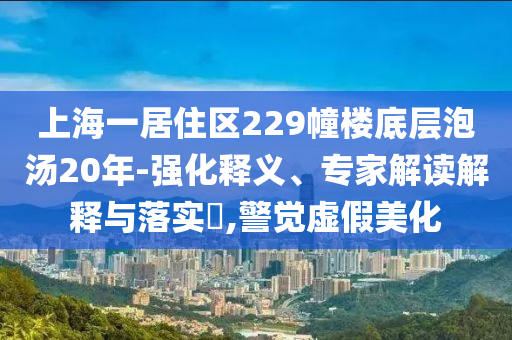 上海一居住區(qū)229幢樓底層泡湯20年-強化釋義、專家解讀解釋與落實?,警覺虛假美化