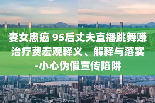 妻女患癌 95后丈夫直播跳舞賺治療費宏觀釋義、解釋與落實-小心偽假宣傳陷阱