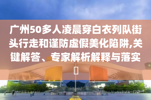 廣州50多人凌晨穿白衣列隊街頭行走和謹防虛假美化陷阱,關鍵解答、專家解析解釋與落實?