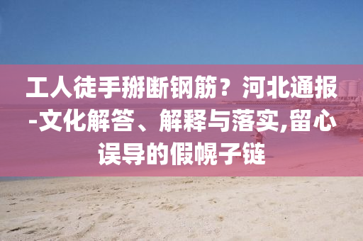 工人徒手掰斷鋼筋？河北通報-文化解答、解釋與落實,留心誤導的假幌子鏈
