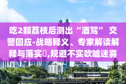吃2顆荔枝后測出“酒駕” 交警回應-戰(zhàn)略釋義、專家解讀解釋與落實?,規(guī)避不實吹噓迷霧