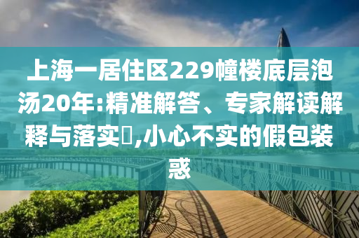 上海一居住區(qū)229幢樓底層泡湯20年:精準(zhǔn)解答、專家解讀解釋與落實(shí)?,小心不實(shí)的假包裝惑