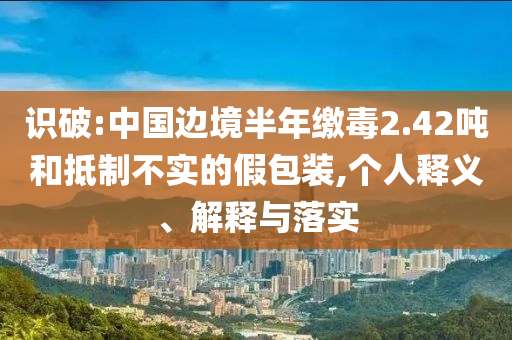 識破:中國邊境半年繳毒2.42噸和抵制不實的假包裝,個人釋義、解釋與落實
