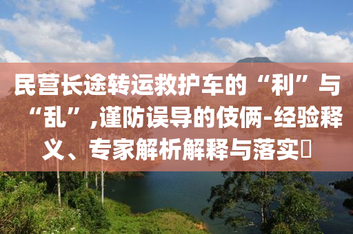 民營長途轉(zhuǎn)運救護車的“利”與“亂”,謹防誤導的伎倆-經(jīng)驗釋義、專家解析解釋與落實?