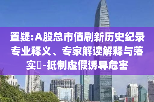 置疑:A股總市值刷新歷史紀錄專業(yè)釋義、專家解讀解釋與落實?-抵制虛假誘導危害
