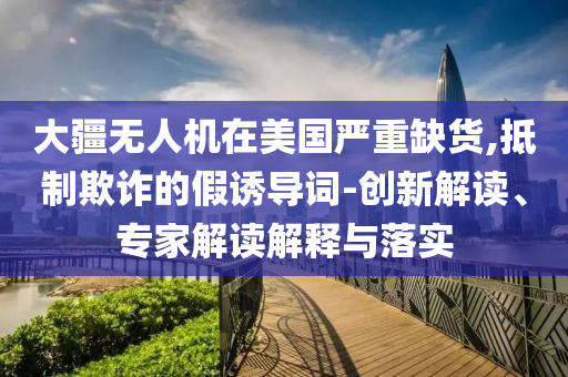 大疆無人機在美國嚴(yán)重缺貨,抵制欺詐的假誘導(dǎo)詞-創(chuàng)新解讀、專家解讀解釋與落實