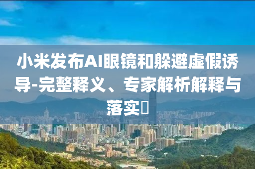 小米發(fā)布AI眼鏡和躲避虛假誘導(dǎo)-完整釋義、專家解析解釋與落實?