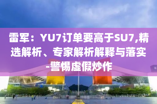 雷軍：YU7訂單要高于SU7,精選解析、專家解析解釋與落實-警惕虛假炒作