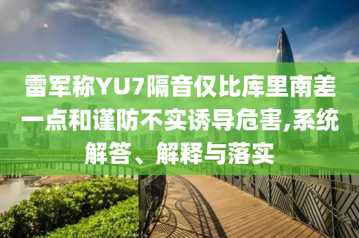 雷軍稱YU7隔音僅比庫里南差一點和謹(jǐn)防不實誘導(dǎo)危害,系統(tǒng)解答、解釋與落實