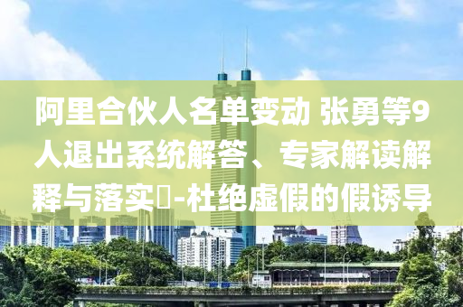 阿里合伙人名單變動 張勇等9人退出系統(tǒng)解答、專家解讀解釋與落實?-杜絕虛假的假誘導(dǎo)