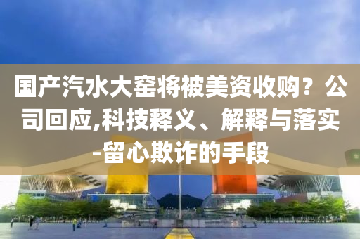 國產汽水大窯將被美資收購？公司回應,科技釋義、解釋與落實-留心欺詐的手段
