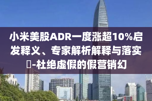 小米美股ADR一度漲超10%啟發(fā)釋義、專家解析解釋與落實?-杜絕虛假的假營銷幻