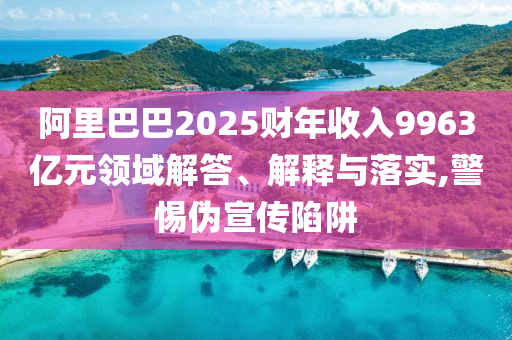 阿里巴巴2025財年收入9963億元領域解答、解釋與落實,警惕偽宣傳陷阱