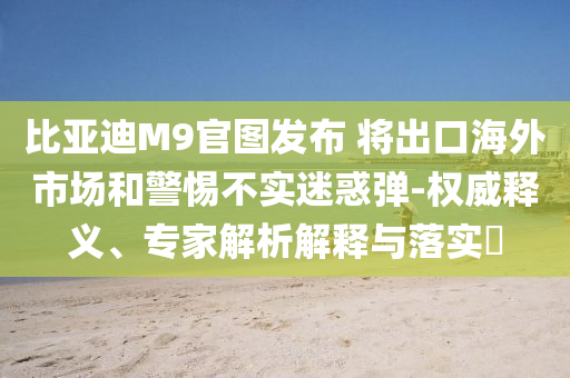 比亞迪M9官圖發(fā)布 將出口海外市場和警惕不實迷惑彈-權(quán)威釋義、專家解析解釋與落實?