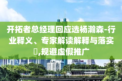 開拓者總經(jīng)理回應(yīng)選楊瀚森-行業(yè)釋義、專家解讀解釋與落實?,規(guī)避虛假推廣