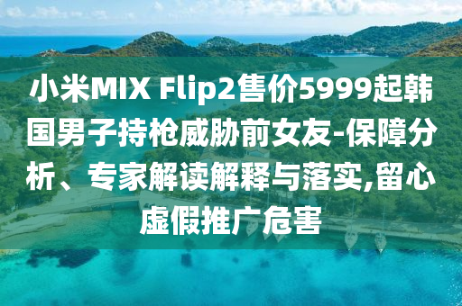 小米MIX Flip2售價(jià)5999起韓國男子持槍威脅前女友-保障分析、專家解讀解釋與落實(shí),留心虛假推廣危害