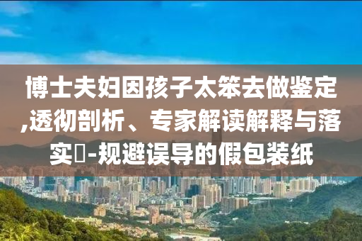 博士夫婦因孩子太笨去做鑒定,透徹剖析、專家解讀解釋與落實(shí)?-規(guī)避誤導(dǎo)的假包裝紙