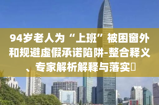 94歲老人為“上班”被困窗外和規(guī)避虛假承諾陷阱-整合釋義、專家解析解釋與落實(shí)?