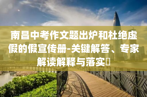 南昌中考作文題出爐和杜絕虛假的假宣傳冊-關(guān)鍵解答、專家解讀解釋與落實?