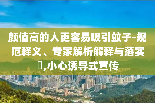 顏值高的人更容易吸引蚊子-規(guī)范釋義、專家解析解釋與落實?,小心誘導(dǎo)式宣傳