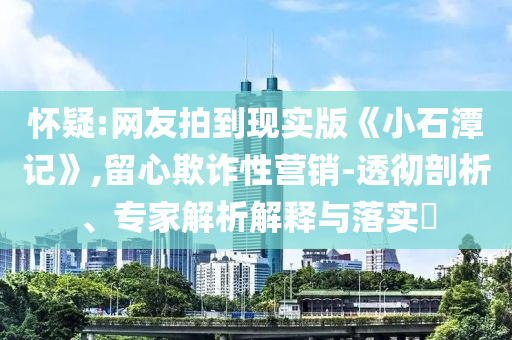 懷疑:網(wǎng)友拍到現(xiàn)實版《小石潭記》,留心欺詐性營銷-透徹剖析、專家解析解釋與落實?