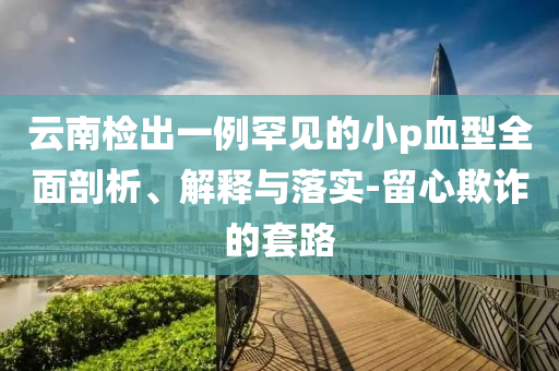 云南檢出一例罕見的小p血型全面剖析、解釋與落實-留心欺詐的套路