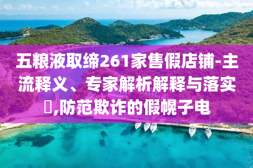 五糧液取締261家售假店鋪-主流釋義、專家解析解釋與落實(shí)?,防范欺詐的假幌子電